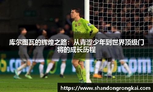 bwin官方库尔图瓦的辉煌之路：从青涩少年到世界顶级门将的成长历程